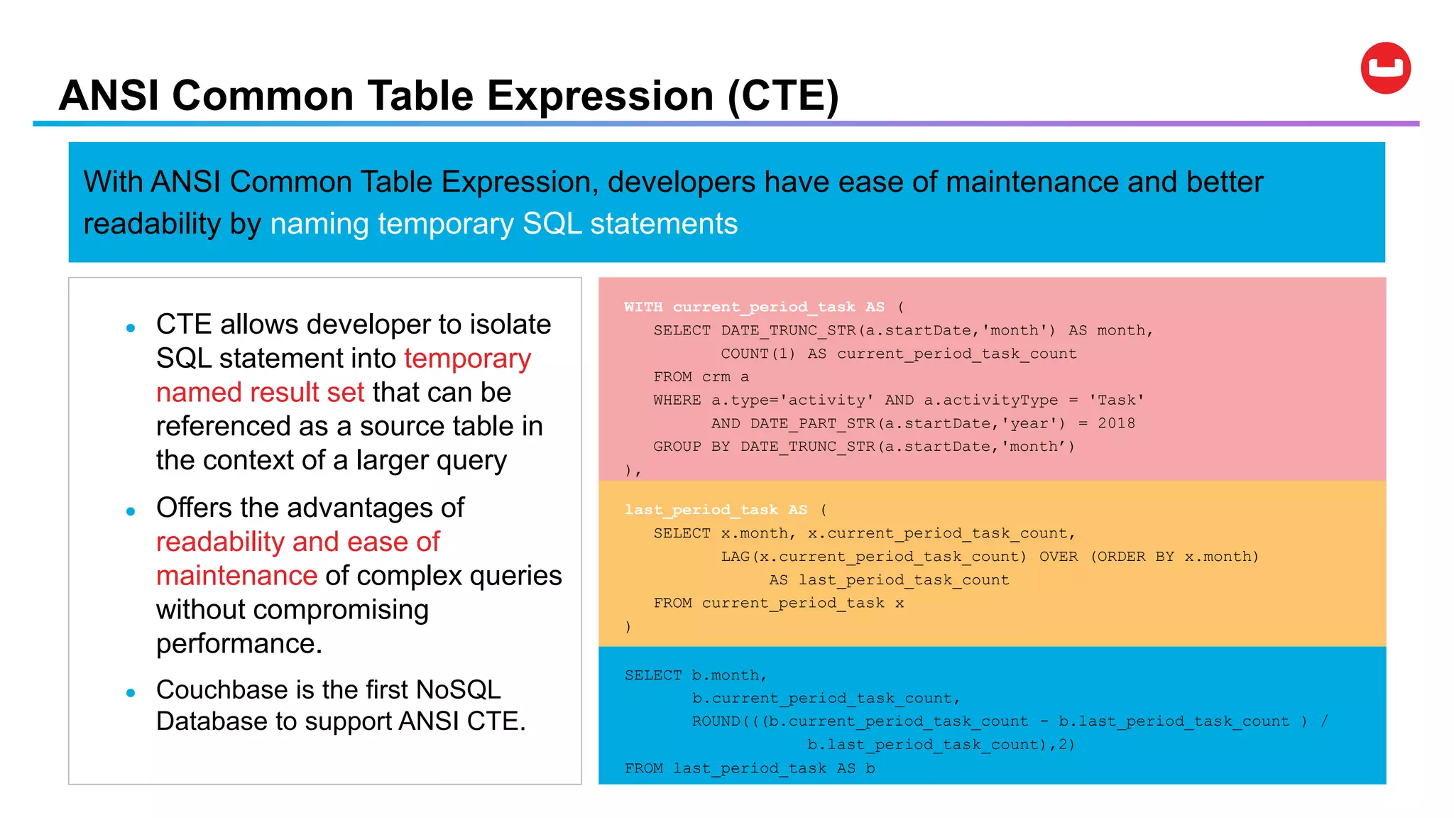 ANSI Common Table Expression (CTE)
● CTE allows developer to isolate
SQL statement into temporary
named result set that can be
referenced as a source table in
the context of a larger query
● Offers the advantages of
readability and ease of
maintenance of complex queries
without compromising
performance.
● Couchbase is the first NoSQL
Database to support ANSI CTE.
With ANSI Common Table Expression, developers have ease of maintenance and better
readability by naming temporary SQL statements
SELECT b.month,
b.current_period_task_count,
ROUND(((b.current_period_task_count - b.last_period_task_count ) /
b.last_period_task_count),2)
FROM last_period_task AS b
last_period_task AS (
SELECT x.month, x.current_period_task_count,
LAG(x.current_period_task_count) OVER (ORDER BY x.month)
AS last_period_task_count
FROM current_period_task x
)
WITH current_period_task AS (
SELECT DATE_TRUNC_STR(a.startDate,'month') AS month,
COUNT(1) AS current_period_task_count
FROM crm a
WHERE a.type='activity' AND a.activityType = 'Task'
AND DATE_PART_STR(a.startDate,'year') = 2018
GROUP BY DATE_TRUNC_STR(a.startDate,'month’)
),
 