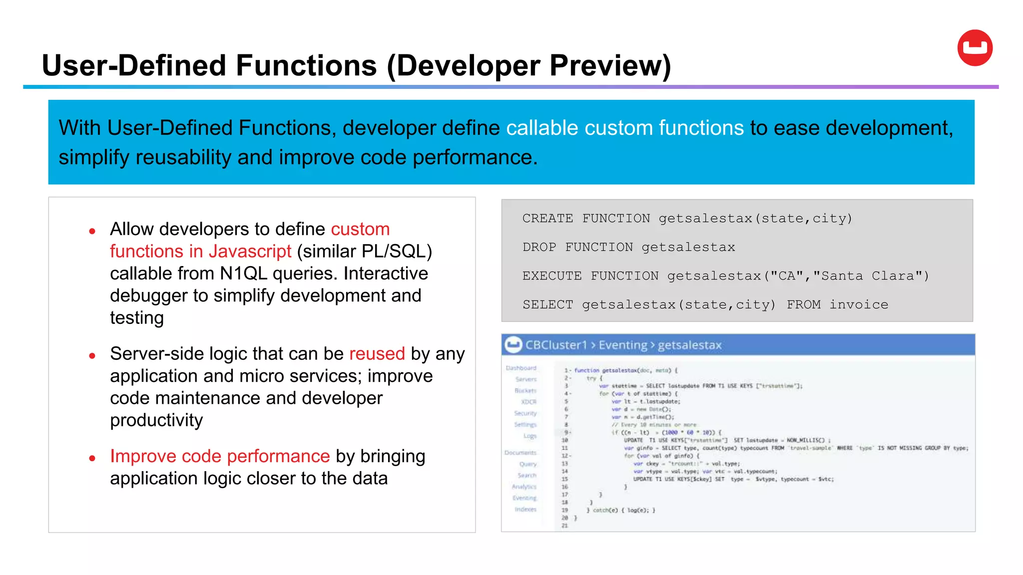 User-Defined Functions (Developer Preview)
CREATE FUNCTION getsalestax(state,city)
DROP FUNCTION getsalestax
EXECUTE FUNCTION getsalestax("CA","Santa Clara")
SELECT getsalestax(state,city) FROM invoice
● Allow developers to define custom
functions in Javascript (similar PL/SQL)
callable from N1QL queries. Interactive
debugger to simplify development and
testing
● Server-side logic that can be reused by any
application and micro services; improve
code maintenance and developer
productivity
● Improve code performance by bringing
application logic closer to the data
With User-Defined Functions, developer define callable custom functions to ease development,
simplify reusability and improve code performance.
 