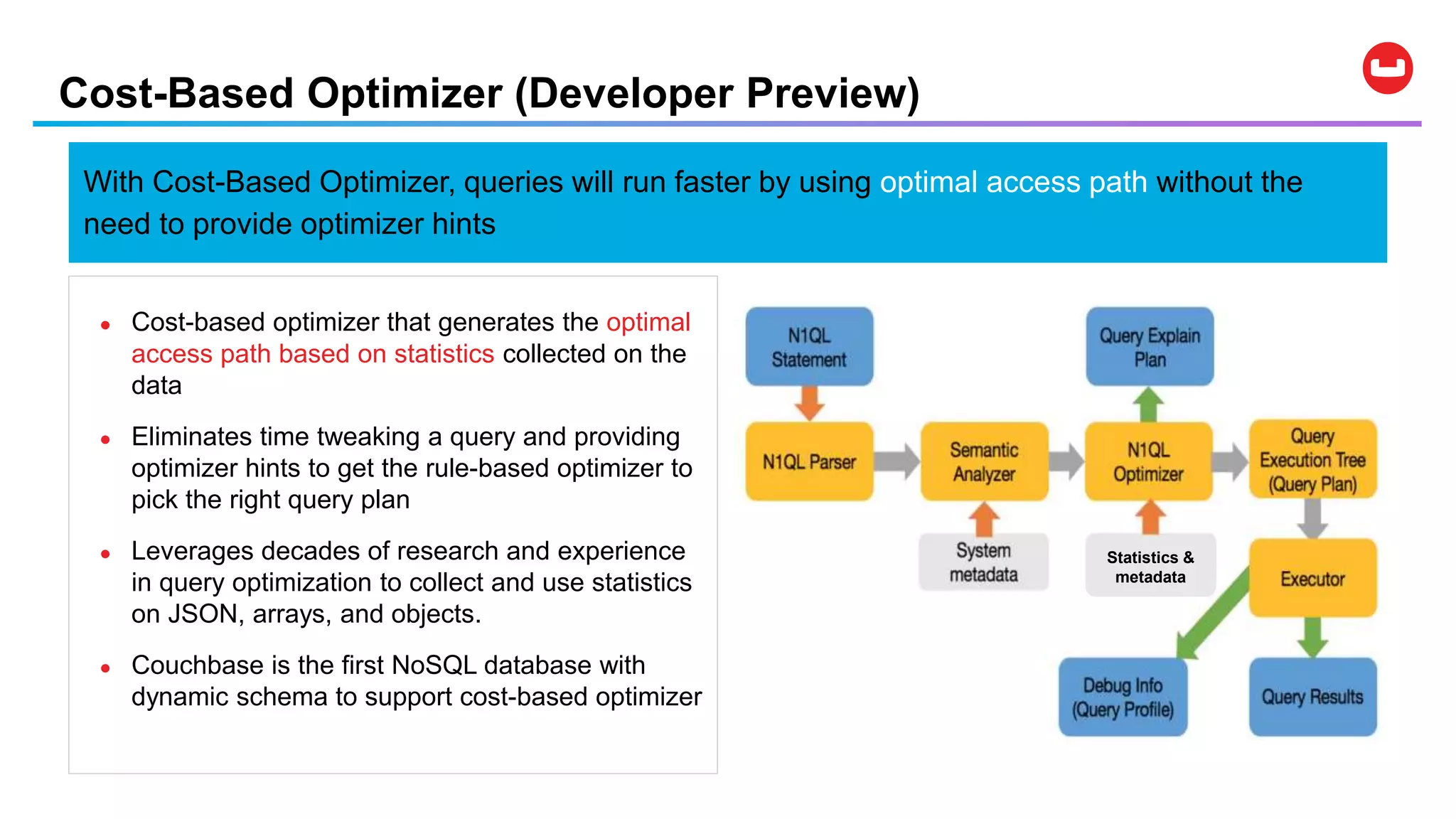 Cost-Based Optimizer (Developer Preview)
Statistics &
metadata
● Cost-based optimizer that generates the optimal
access path based on statistics collected on the
data
● Eliminates time tweaking a query and providing
optimizer hints to get the rule-based optimizer to
pick the right query plan
● Leverages decades of research and experience
in query optimization to collect and use statistics
on JSON, arrays, and objects.
● Couchbase is the first NoSQL database with
dynamic schema to support cost-based optimizer
With Cost-Based Optimizer, queries will run faster by using optimal access path without the
need to provide optimizer hints
 