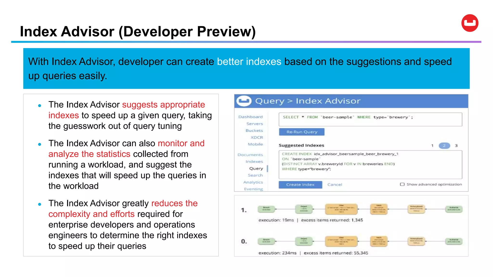 Index Advisor (Developer Preview)
● The Index Advisor suggests appropriate
indexes to speed up a given query, taking
the guesswork out of query tuning
● The Index Advisor can also monitor and
analyze the statistics collected from
running a workload, and suggest the
indexes that will speed up the queries in
the workload
● The Index Advisor greatly reduces the
complexity and efforts required for
enterprise developers and operations
engineers to determine the right indexes
to speed up their queries
With Index Advisor, developer can create better indexes based on the suggestions and speed
up queries easily.
 