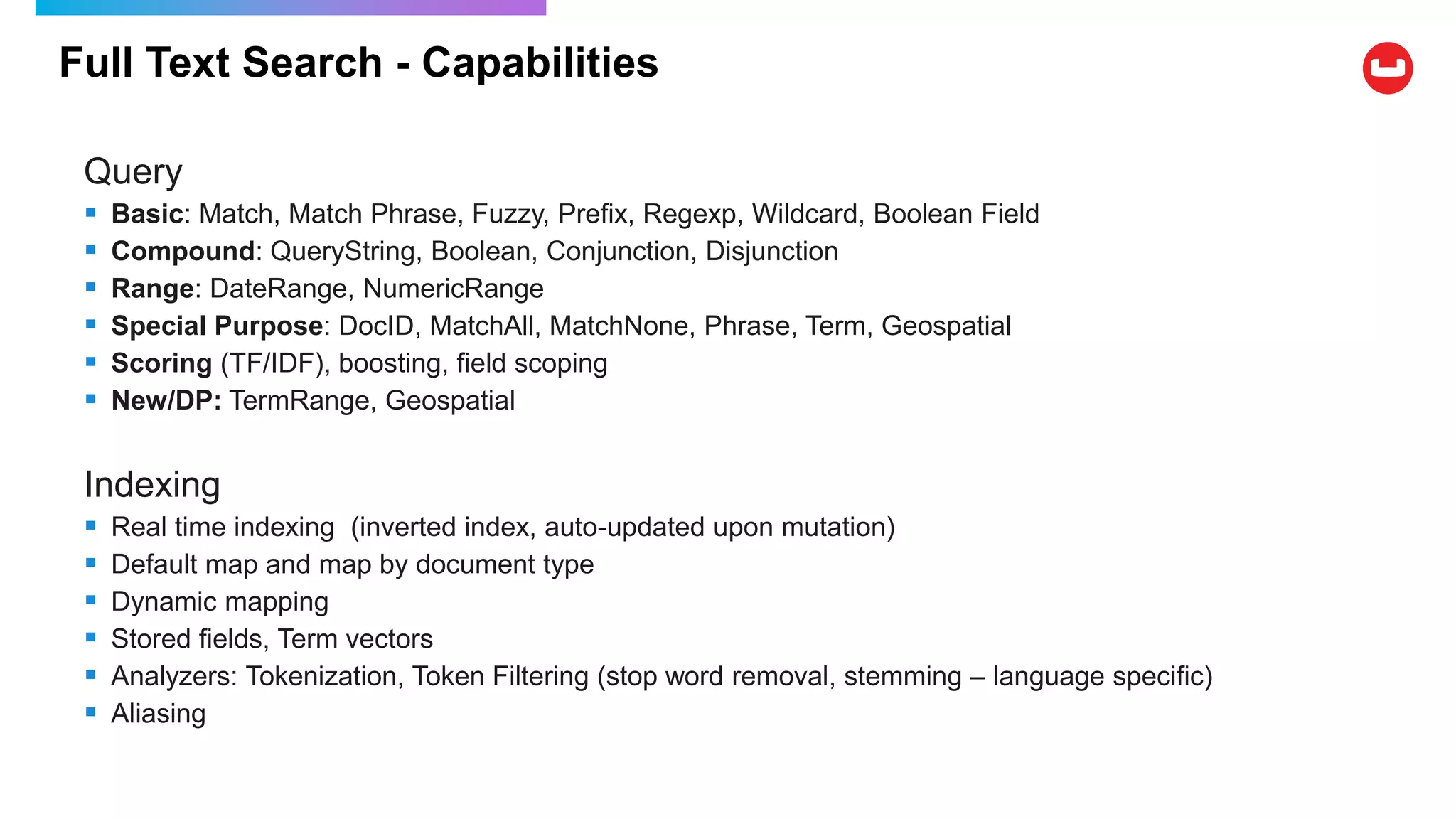 Full Text Search - Capabilities
Query
 Basic: Match, Match Phrase, Fuzzy, Prefix, Regexp, Wildcard, Boolean Field
 Compound: QueryString, Boolean, Conjunction, Disjunction
 Range: DateRange, NumericRange
 Special Purpose: DocID, MatchAll, MatchNone, Phrase, Term, Geospatial
 Scoring (TF/IDF), boosting, field scoping
 New/DP: TermRange, Geospatial
Indexing
 Real time indexing (inverted index, auto-updated upon mutation)
 Default map and map by document type
 Dynamic mapping
 Stored fields, Term vectors
 Analyzers: Tokenization, Token Filtering (stop word removal, stemming – language specific)
 Aliasing
 
