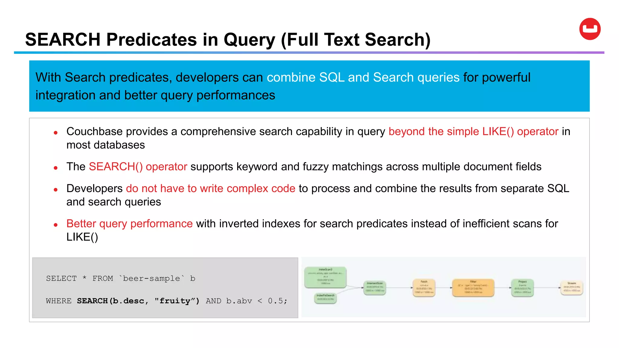 SEARCH Predicates in Query (Full Text Search)
● Couchbase provides a comprehensive search capability in query beyond the simple LIKE() operator in
most databases
● The SEARCH() operator supports keyword and fuzzy matchings across multiple document fields
● Developers do not have to write complex code to process and combine the results from separate SQL
and search queries
● Better query performance with inverted indexes for search predicates instead of inefficient scans for
LIKE()
SELECT * FROM `beer-sample` b
WHERE SEARCH(b.desc, "fruity”) AND b.abv < 0.5;
With Search predicates, developers can combine SQL and Search queries for powerful
integration and better query performances
 