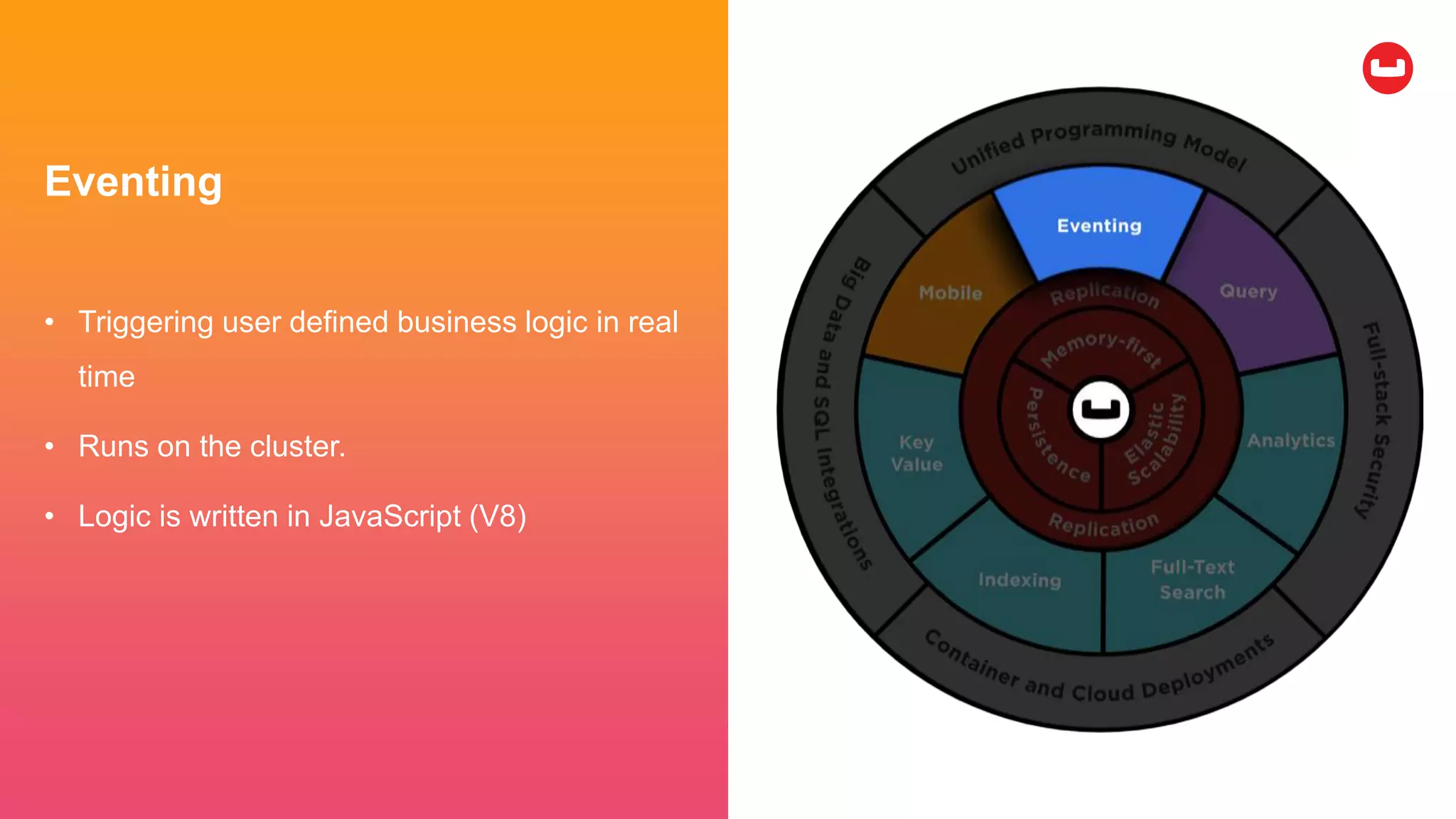 Eventing
• Triggering user defined business logic in real
time
• Runs on the cluster.
• Logic is written in JavaScript (V8)
 