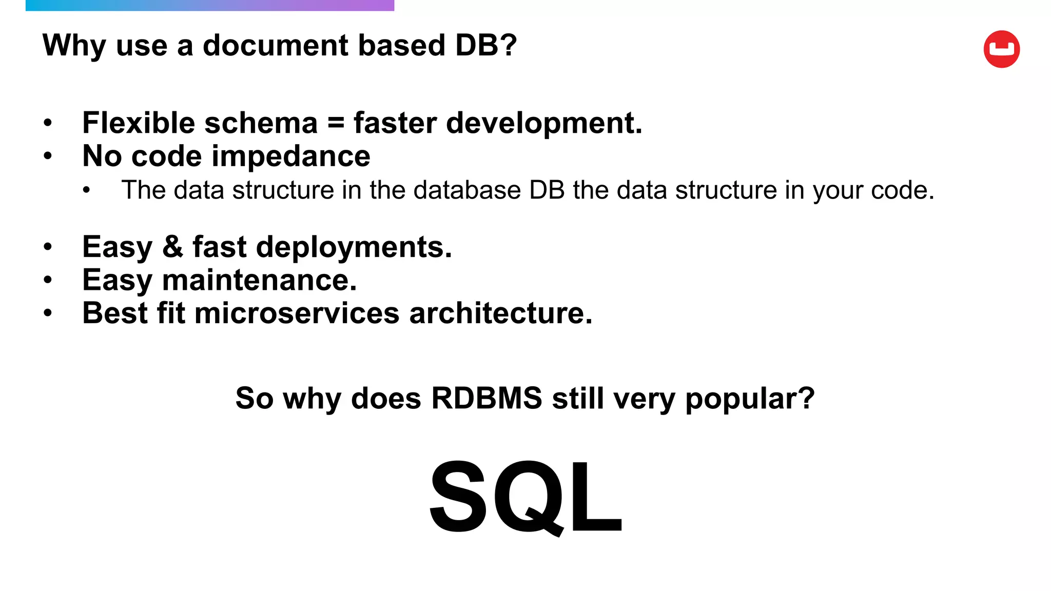 Why use a document based DB?
• Flexible schema = faster development.
• No code impedance
• The data structure in the database DB the data structure in your code.
• Easy & fast deployments.
• Easy maintenance.
• Best fit microservices architecture.
So why does RDBMS still very popular?
SQL
 