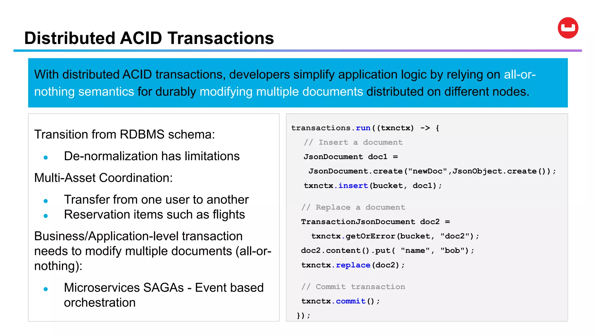 Distributed ACID Transactions
WHY
With distributed ACID transactions, developers simplify application logic by relying on all-or-
nothing semantics for durably modifying multiple documents distributed on different nodes.
Transition from RDBMS schema:
● De-normalization has limitations
Multi-Asset Coordination:
● Transfer from one user to another
● Reservation items such as flights
Business/Application-level transaction
needs to modify multiple documents (all-or-
nothing):
● Microservices SAGAs - Event based
orchestration
transactions.run((txnctx) -> {
// Insert a document
JsonDocument doc1 =
JsonDocument.create("newDoc",JsonObject.create());
txnctx.insert(bucket, doc1);
// Replace a document
TransactionJsonDocument doc2 =
txnctx.getOrError(bucket, "doc2");
doc2.content().put( "name", "bob");
txnctx.replace(doc2);
// Commit transaction
txnctx.commit();
});
 