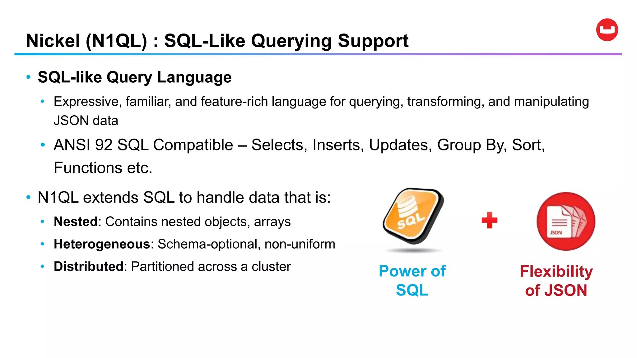 Nickel (N1QL) : SQL-Like Querying Support
• SQL-like Query Language
• Expressive, familiar, and feature-rich language for querying, transforming, and manipulating
JSON data
• ANSI 92 SQL Compatible – Selects, Inserts, Updates, Group By, Sort,
Functions etc.
• N1QL extends SQL to handle data that is:
• Nested: Contains nested objects, arrays
• Heterogeneous: Schema-optional, non-uniform
• Distributed: Partitioned across a cluster Flexibility
of JSON
Power of
SQL
 