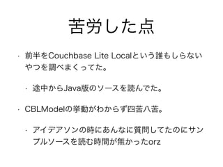 苦労した点 
• 前半をCouchbase Lite Localという誰もしらない 
やつを調べまくってた。 
• 途中からJava版のソースを読んでた。 
• CBLModelの挙動がわからず四苦八苦。 
• アイデアソンの時にあんなに質問してたのにサン 
プルソースを読む時間が無かったorz 
 