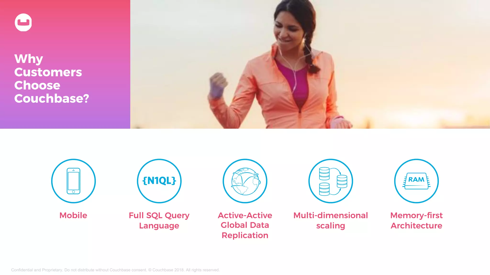 Why
Customers
Choose
Couchbase?
Memory-first
Architecture
Full SQL Query
Language
Active-Active
Global Data
Replication
Multi-dimensional
scaling
Mobile
Confidential and Proprietary. Do not distribute without Couchbase consent. © Couchbase 2018. All rights reserved.
 