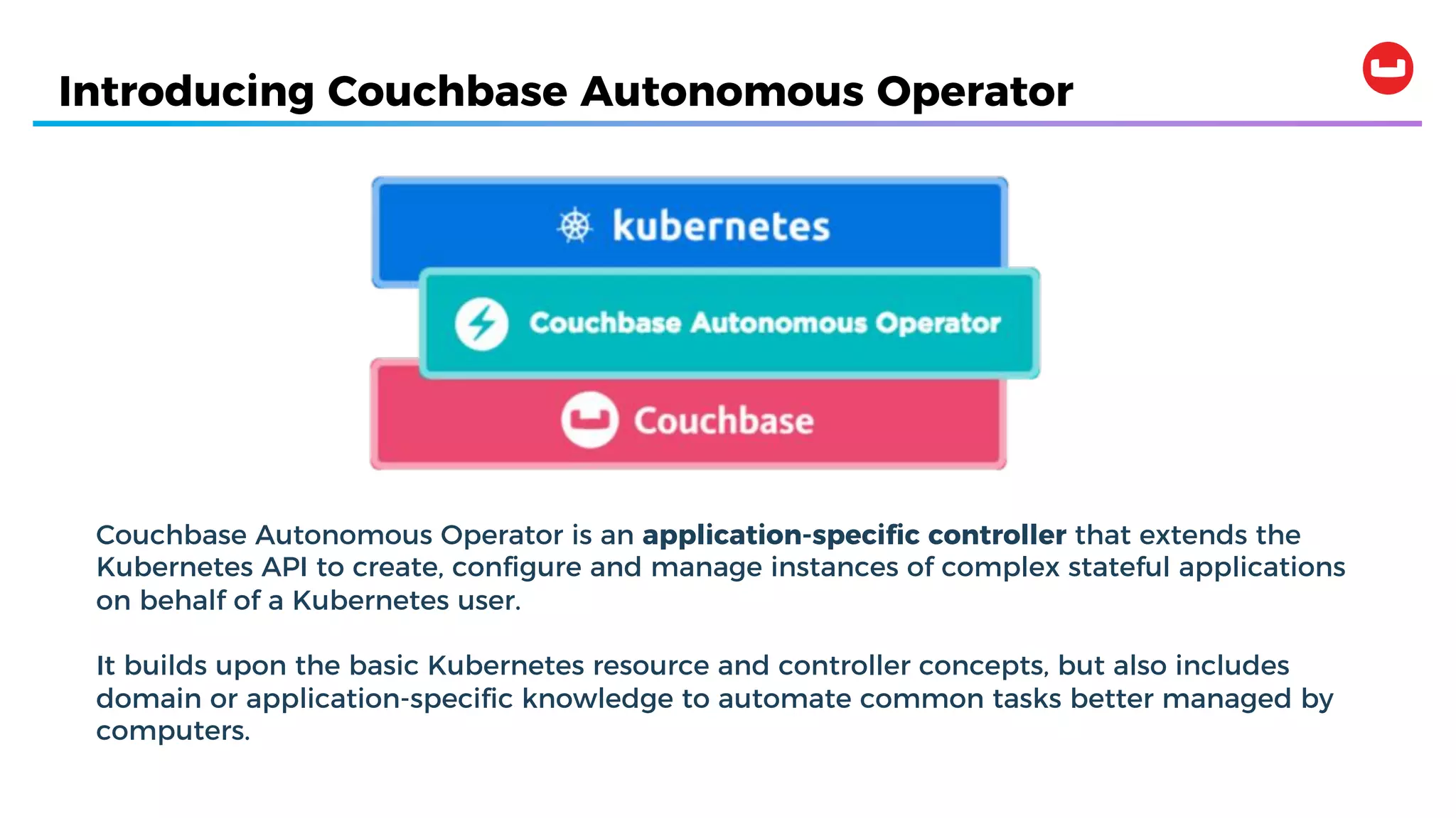 Introducing Couchbase Autonomous Operator
Couchbase Autonomous Operator is an application-specific controller that extends the
Kubernetes API to create, configure and manage instances of complex stateful applications
on behalf of a Kubernetes user.
It builds upon the basic Kubernetes resource and controller concepts, but also includes
domain or application-specific knowledge to automate common tasks better managed by
computers.
 