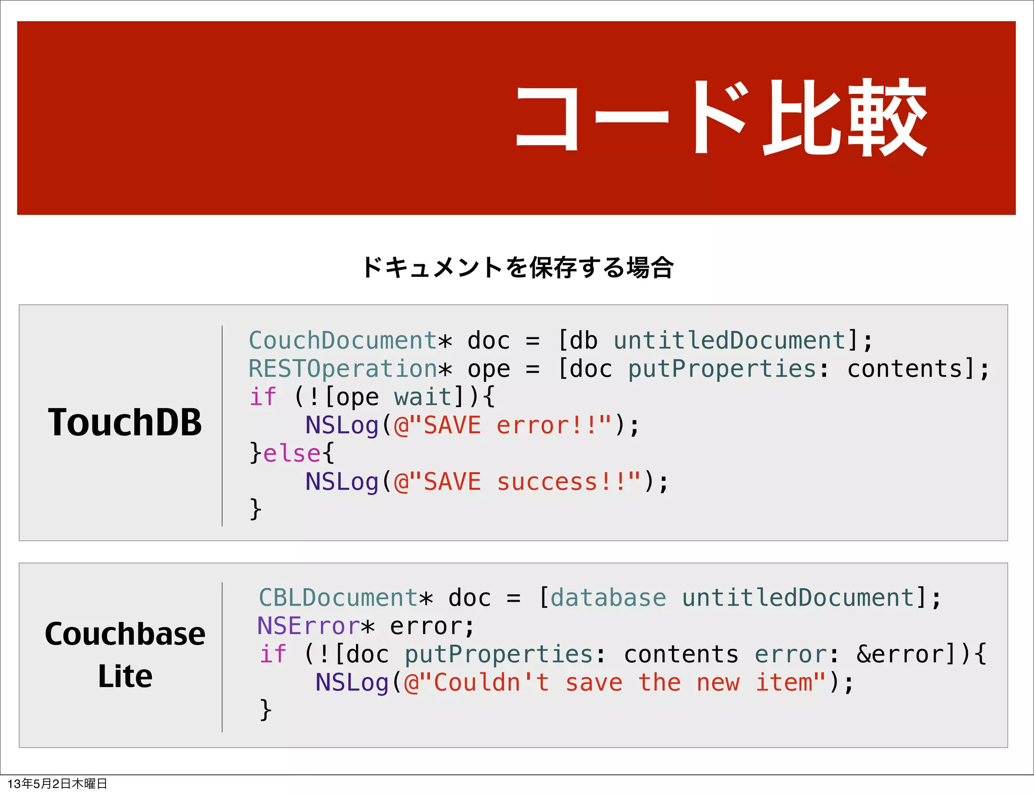 コード比較
CouchDocument* doc = [db untitledDocument];
RESTOperation* ope = [doc putProperties: contents];
if (![ope wait]){
NSLog(@"SAVE error!!");
}else{
NSLog(@"SAVE success!!");
}
CBLDocument* doc = [database untitledDocument];
NSError* error;
if (![doc putProperties: contents error: &error]){
NSLog(@"Couldn't save the new item");
}
ドキュメントを保存する場合
TouchDB
Couchbase
Lite
13年5月2日木曜日
 