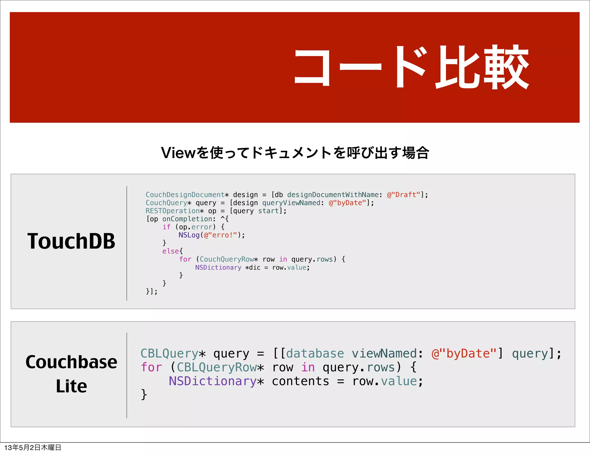 コード比較
Viewを使ってドキュメントを呼び出す場合
TouchDB
Couchbase
Lite
CouchDesignDocument* design = [db designDocumentWithName: @"Draft"];
CouchQuery* query = [design queryViewNamed: @"byDate"];
RESTOperation* op = [query start];
[op onCompletion: ^{
if (op.error) {
NSLog(@"erro!");
}
else{
for (CouchQueryRow* row in query.rows) {
NSDictionary *dic = row.value;
}
}
}];
CBLQuery* query = [[database viewNamed: @"byDate"] query];
for (CBLQueryRow* row in query.rows) {
NSDictionary* contents = row.value;
}
13年5月2日木曜日
 