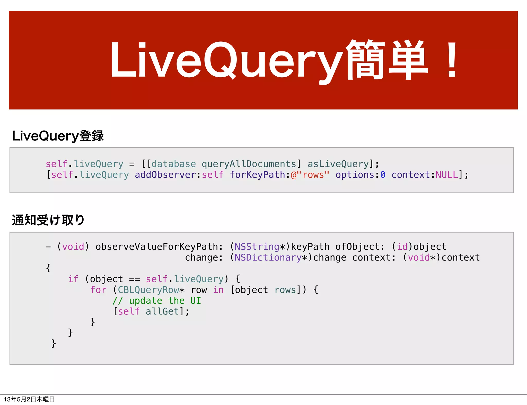 LiveQuery簡単！
self.liveQuery = [[database queryAllDocuments] asLiveQuery];
[self.liveQuery addObserver:self forKeyPath:@"rows" options:0 context:NULL];
LiveQuery登録
- (void) observeValueForKeyPath: (NSString*)keyPath ofObject: (id)object
change: (NSDictionary*)change context: (void*)context
{
if (object == self.liveQuery) {
for (CBLQueryRow* row in [object rows]) {
// update the UI
[self allGet];
}
}
}
通知受け取り
13年5月2日木曜日
 