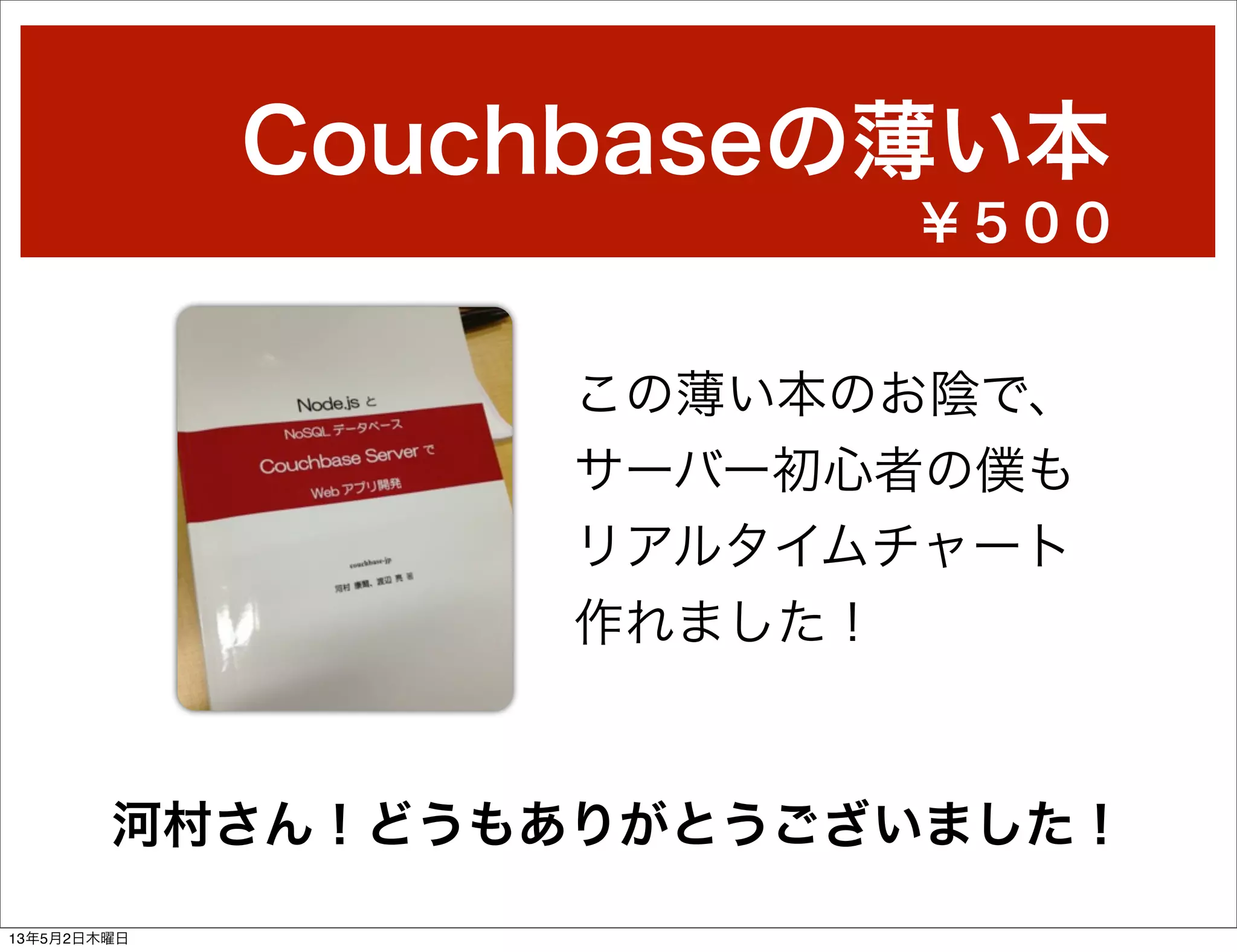 Couchbaseの薄い本
この薄い本のお陰で、
サーバー初心者の僕も
リアルタイムチャート
作れました！
河村さん！どうもありがとうございました！
￥５００
13年5月2日木曜日
 