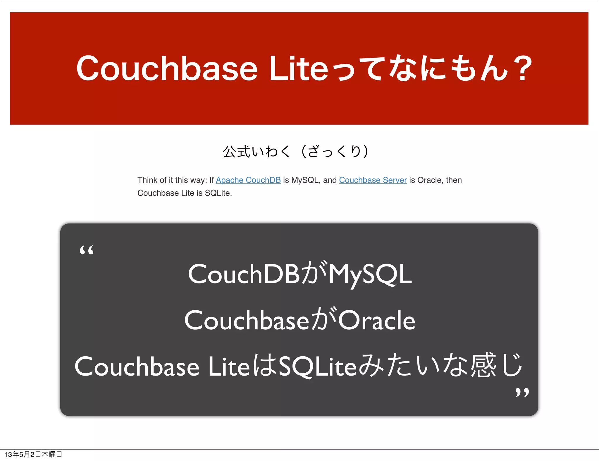 Couchbase Liteってなにもん？
公式いわく（ざっくり）
CouchDBがMySQL
CouchbaseがOracle
Couchbase LiteはSQLiteみたいな感じ
“
”
Think of it this way: If Apache CouchDB is MySQL, and Couchbase Server is Oracle, then
Couchbase Lite is SQLite.
13年5月2日木曜日
 