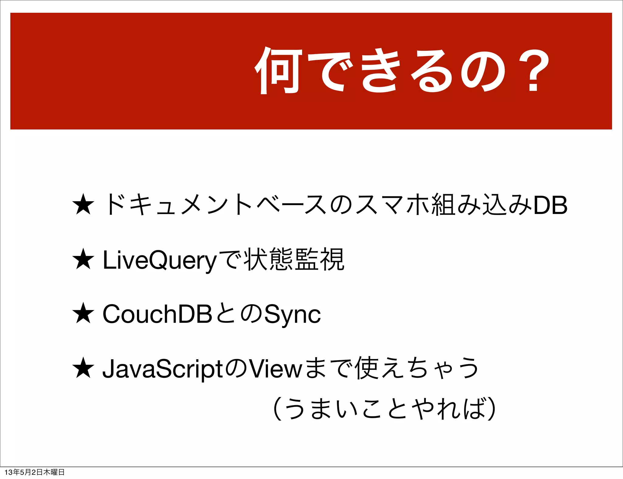 何できるの？
★ ドキュメントベースのスマホ組み込みDB
★ LiveQueryで状態監視
★ CouchDBとのSync
★ JavaScriptのViewまで使えちゃう
（うまいことやれば）
13年5月2日木曜日
 