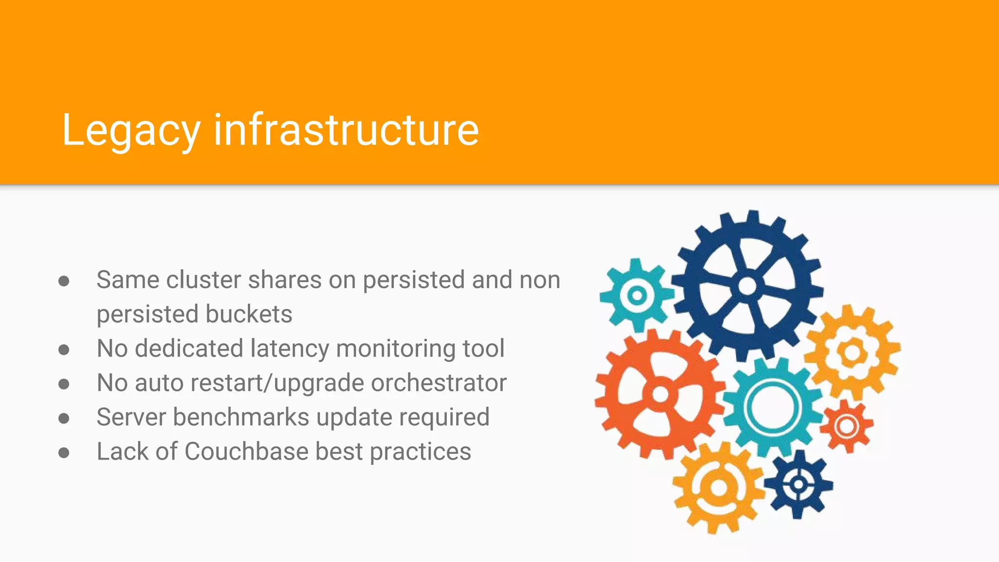 Legacy infrastructure
● Same cluster shares on persisted and non
persisted buckets
● No dedicated latency monitoring tool
● No auto restart/upgrade orchestrator
● Server benchmarks update required
● Lack of Couchbase best practices
 