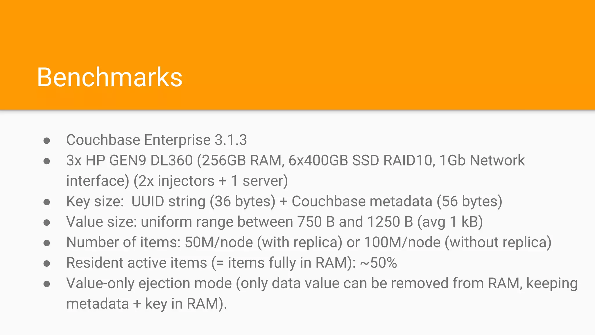 Benchmarks
● Couchbase Enterprise 3.1.3
● 3x HP GEN9 DL360 (256GB RAM, 6x400GB SSD RAID10, 1Gb Network
interface) (2x injectors + 1 server)
● Key size: UUID string (36 bytes) + Couchbase metadata (56 bytes)
● Value size: uniform range between 750 B and 1250 B (avg 1 kB)
● Number of items: 50M/node (with replica) or 100M/node (without replica)
● Resident active items (= items fully in RAM): ~50%
● Value-only ejection mode (only data value can be removed from RAM, keeping
metadata + key in RAM).
 
