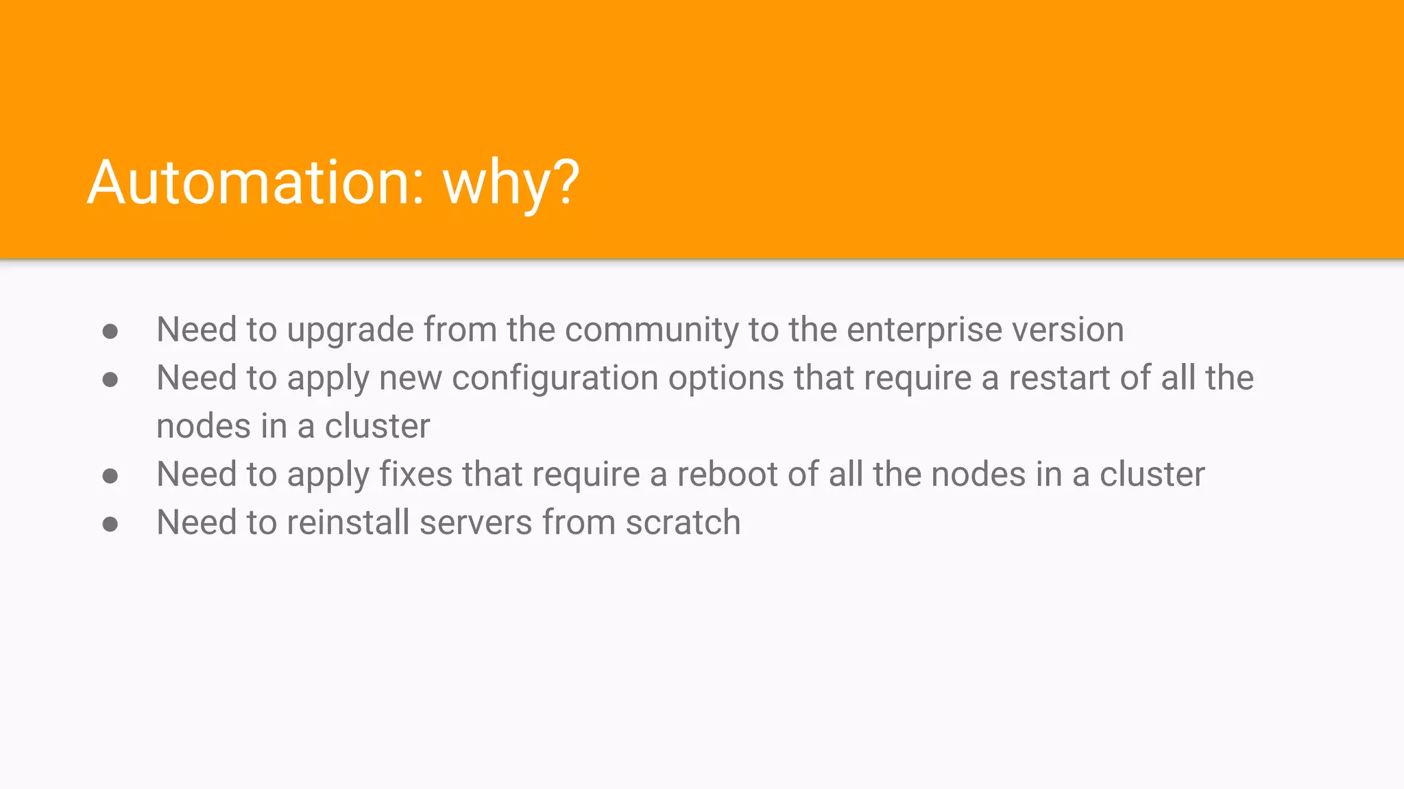 Automation: why?
● Need to upgrade from the community to the enterprise version
● Need to apply new configuration options that require a restart of all the
nodes in a cluster
● Need to apply fixes that require a reboot of all the nodes in a cluster
● Need to reinstall servers from scratch
 