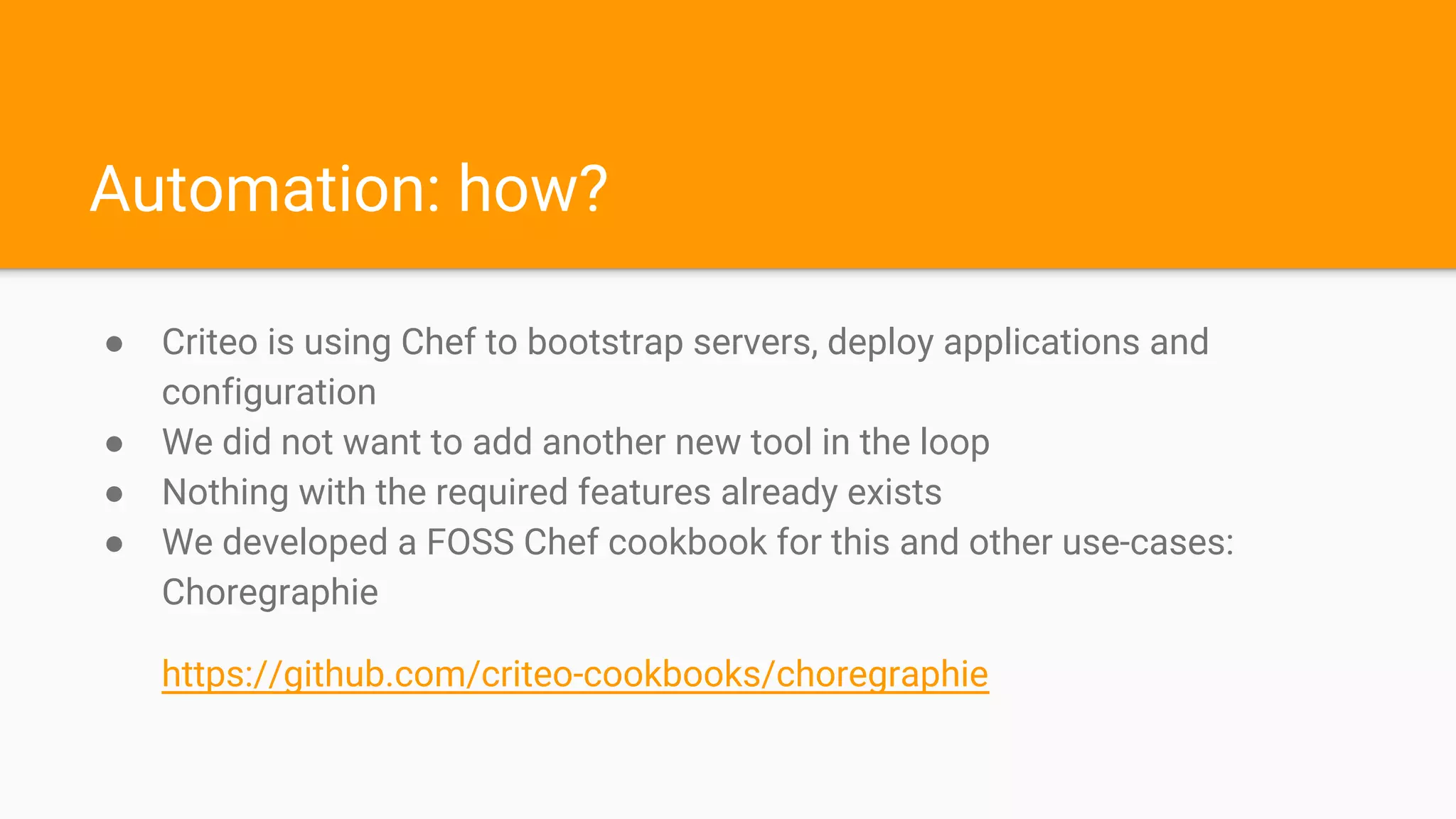 Automation: how?
● Criteo is using Chef to bootstrap servers, deploy applications and
configuration
● We did not want to add another new tool in the loop
● Nothing with the required features already exists
● We developed a FOSS Chef cookbook for this and other use-cases:
Choregraphie
https://github.com/criteo-cookbooks/choregraphie
 