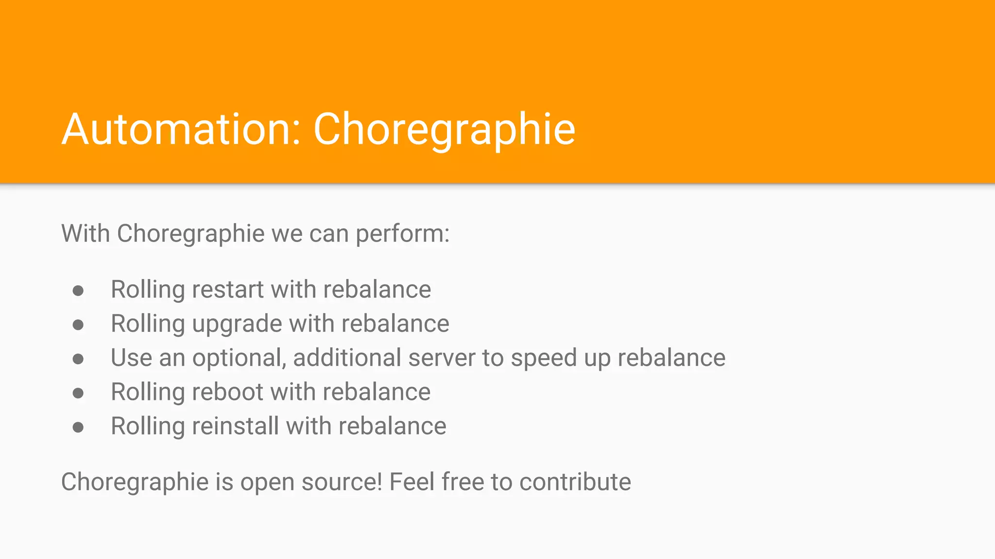 Automation: Choregraphie
With Choregraphie we can perform:
● Rolling restart with rebalance
● Rolling upgrade with rebalance
● Use an optional, additional server to speed up rebalance
● Rolling reboot with rebalance
● Rolling reinstall with rebalance
Choregraphie is open source! Feel free to contribute
 