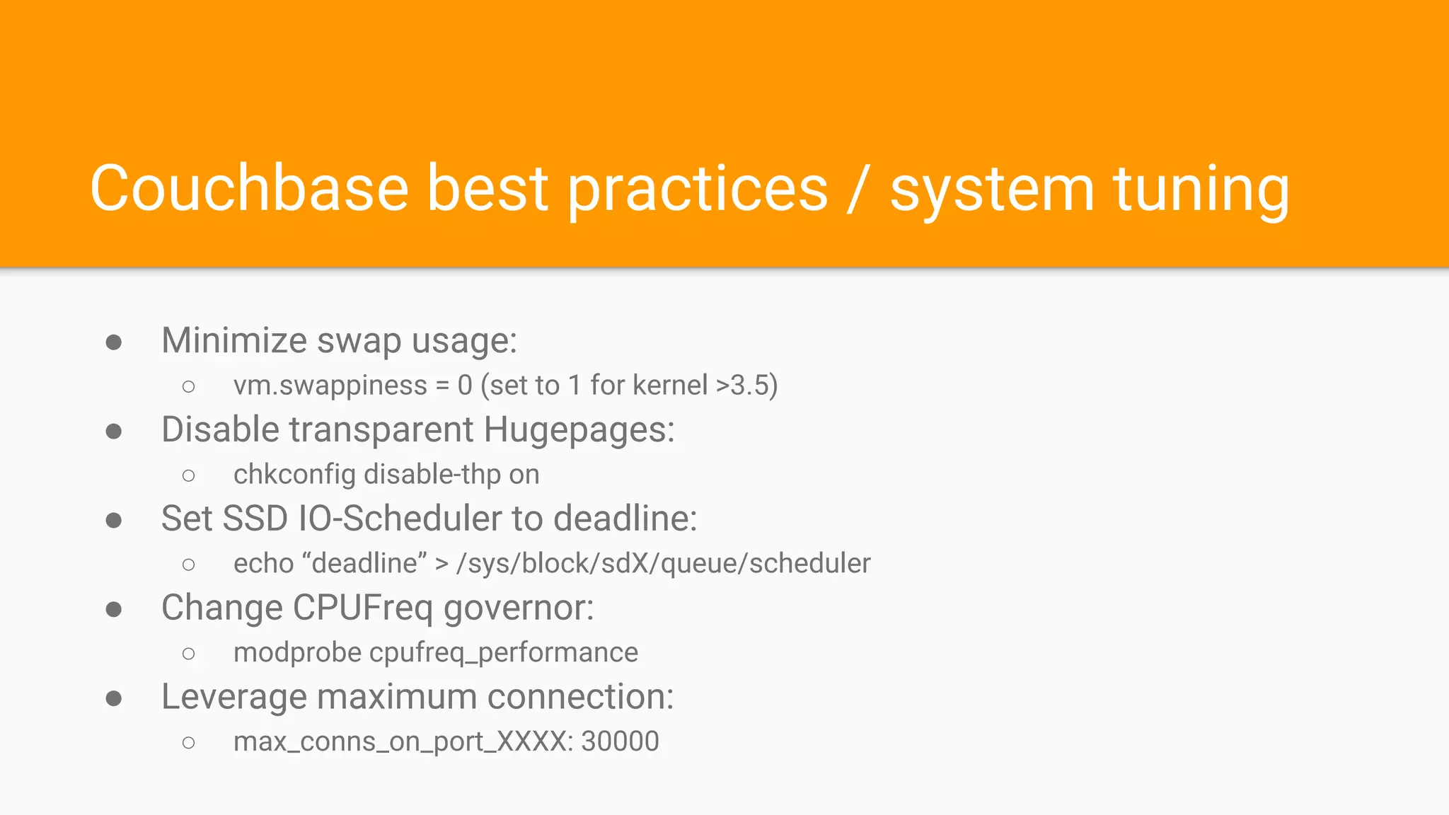 Couchbase best practices / system tuning
● Minimize swap usage:
○ vm.swappiness = 0 (set to 1 for kernel >3.5)
● Disable transparent Hugepages:
○ chkconfig disable-thp on
● Set SSD IO-Scheduler to deadline:
○ echo “deadline” > /sys/block/sdX/queue/scheduler
● Change CPUFreq governor:
○ modprobe cpufreq_performance
● Leverage maximum connection:
○ max_conns_on_port_XXXX: 30000
 