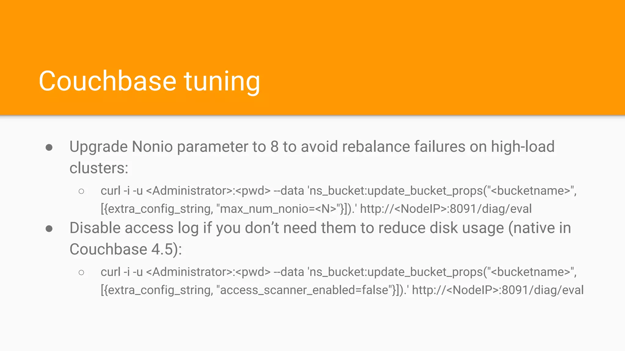 Couchbase tuning
● Upgrade Nonio parameter to 8 to avoid rebalance failures on high-load
clusters:
○ curl -i -u <Administrator>:<pwd> --data 'ns_bucket:update_bucket_props("<bucketname>",
[{extra_config_string, "max_num_nonio=<N>"}]).' http://<NodeIP>:8091/diag/eval
● Disable access log if you don’t need them to reduce disk usage (native in
Couchbase 4.5):
○ curl -i -u <Administrator>:<pwd> --data 'ns_bucket:update_bucket_props("<bucketname>",
[{extra_config_string, "access_scanner_enabled=false"}]).' http://<NodeIP>:8091/diag/eval
 