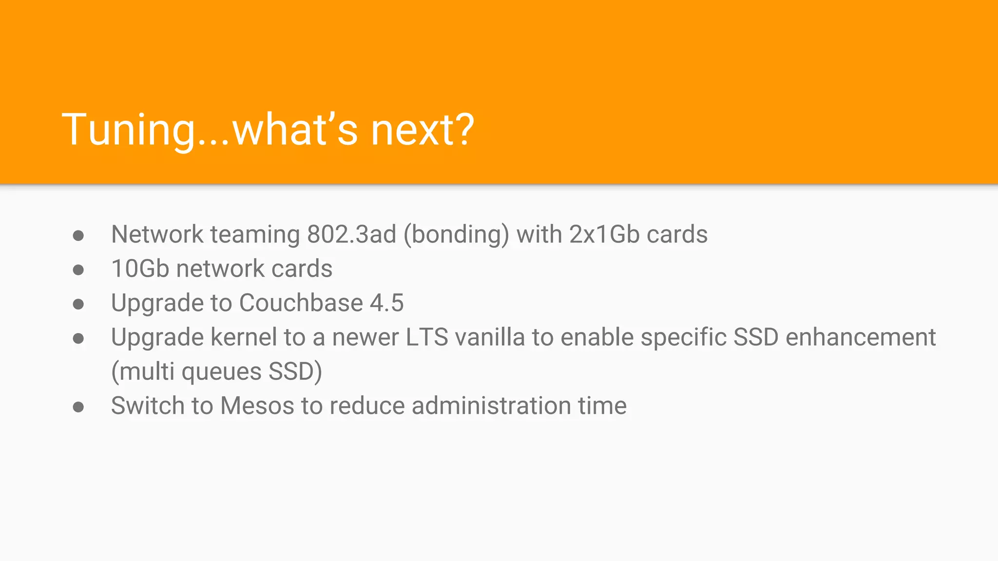 Tuning...what’s next?
● Network teaming 802.3ad (bonding) with 2x1Gb cards
● 10Gb network cards
● Upgrade to Couchbase 4.5
● Upgrade kernel to a newer LTS vanilla to enable specific SSD enhancement
(multi queues SSD)
● Switch to Mesos to reduce administration time
 