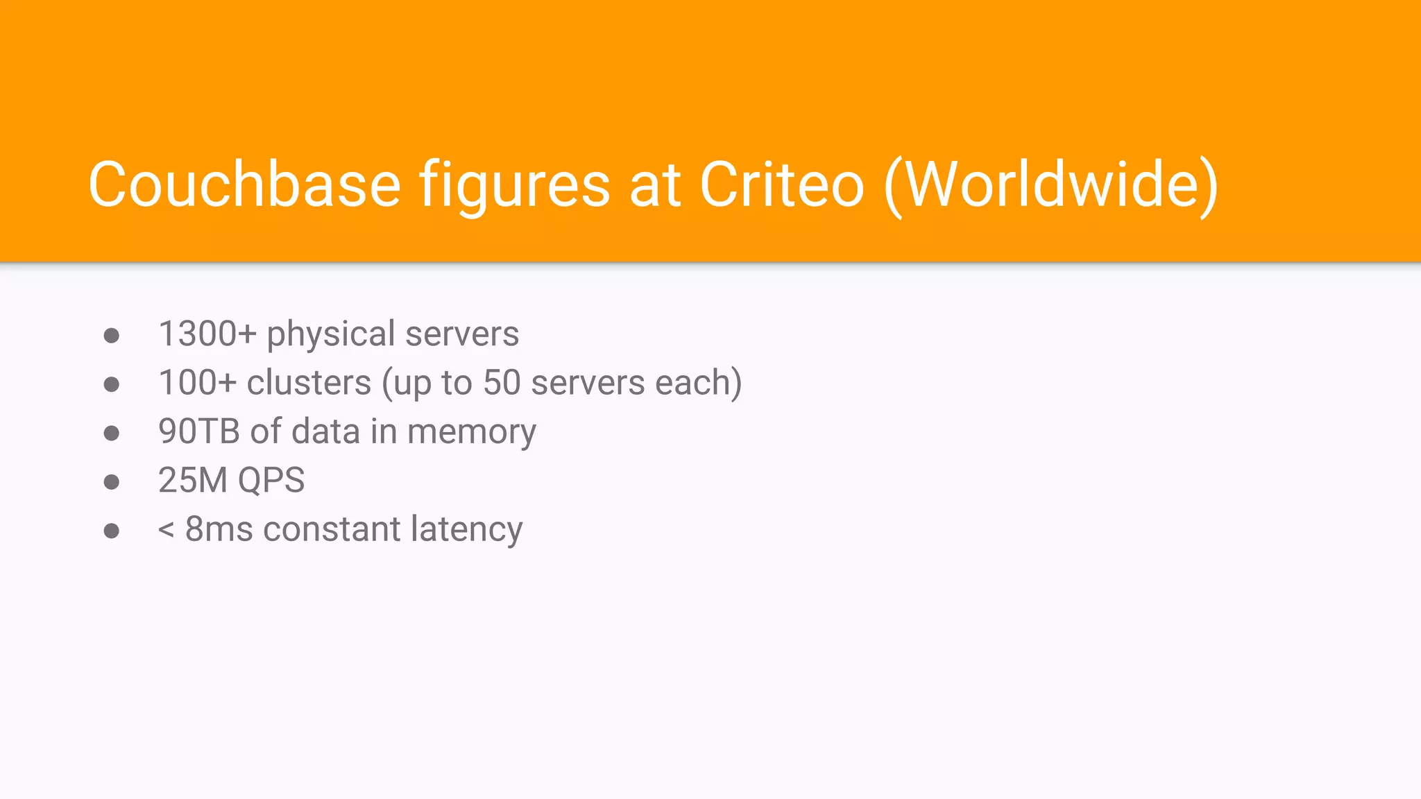 Couchbase figures at Criteo (Worldwide)
● 1300+ physical servers
● 100+ clusters (up to 50 servers each)
● 90TB of data in memory
● 25M QPS
● < 8ms constant latency
 
