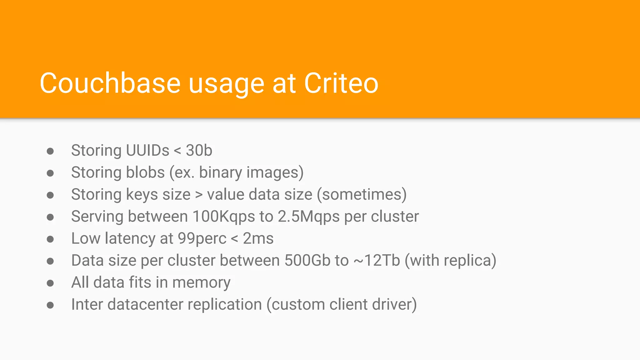Couchbase usage at Criteo
● Storing UUIDs < 30b
● Storing blobs (ex. binary images)
● Storing keys size > value data size (sometimes)
● Serving between 100Kqps to 2.5Mqps per cluster
● Low latency at 99perc < 2ms
● Data size per cluster between 500Gb to ~12Tb (with replica)
● All data fits in memory
● Inter datacenter replication (custom client driver)
 