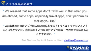 ץƤαҪ
 We realized that some apps dont travel well in that when you
are abroad, some apps, especially travel apps, dont perform as
well as you like
Paul Sheridan, Senior Software architect, sheridanp@ryanair.com
 We ФΕrץgͬ褦ˡȥ٥롹ǤʤȤ
Ȥ˚ݤĤФФؤХץϥ`ڴˏꤨ뤳
ȤǤʤ
 