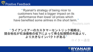 Positive Feedback
 Ryanair's strategy of being nicer to
customers has had a bigger impact on its
performance than lower oil prices which
have benefited some airlines in the short term.
Reuters.com
 饤󥨥`Υީ`ȥåԤϡ
礬ʯ́ε¤ˤäƵägꡢ
󤭤ʥѥȤ롱
`ͨ
 