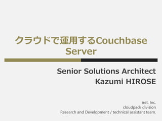 クラウドで運用するCouchbase
Server
Senior Solutions Architect
Kazumi HIROSE
iret, Inc.
cloudpack division
Research and Development / technical assistant team.
 