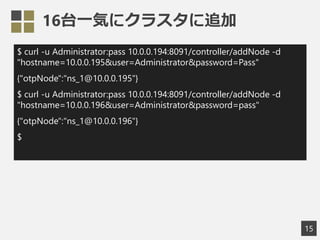 16台一気にクラスタに追加
$ curl -u Administrator:pass 10.0.0.194:8091/controller/addNode -d
"hostname=10.0.0.195&user=Administrator&password=Pass"
{"otpNode":"ns_1@10.0.0.195"}
$ curl -u Administrator:pass 10.0.0.194:8091/controller/addNode -d
"hostname=10.0.0.196&user=Administrator&password=pass"
{"otpNode":"ns_1@10.0.0.196"}
$
15
 