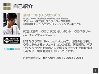 自己紹介
3
廣瀬 一海 (ひろせかずみ)
http://www.facebook.com/kazumi.hirose
アイレット株式会社クラウドパック事業部
研究開発チーム シニアソリューションアーキテクト
PC歴は25年、クラウドコンサルタント、クラスタサー
バ、インフラエンジニア。
好きなクラウドはMicrosoft Azureで、現在のお仕事は
クラウドの各種ソリューションの提案、研究開発、パブ
リッククラウドを始めとした様々なクラウドを比較検討
しながら、研究開発を日々行っています。
Microsoft MVP for Azure 2012 / 2013 / 2014
 