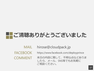 ご清聴ありがとうございました
37
hirose@cloudpack.jpMAIL
https://www.facebook.com/deployprinceFACEBOOK
COMMENT 本日の内容に関して、不明な点などありま
したら、メール、SNS等でもお気軽に
ご相談ください。
 