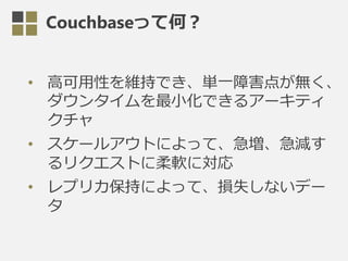 Couchbaseって何？
• 高可用性を維持でき、単一障害点が無く、
ダウンタイムを最小化できるアーキティ
クチャ
• スケールアウトによって、急増、急減す
るリクエストに柔軟に対応
• レプリカ保持によって、損失しないデー
タ
 