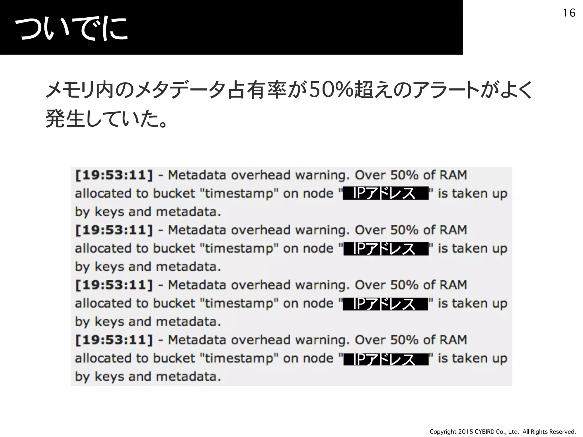Copyright 2015 CYBIRD Co., Ltd. All Rights Reserved.
ついでに
メモリ内のメタデータ占有率が50%超えのアラートがよく
発生していた。
16
IPアドレス
IPアドレス
IPアドレス
IPアドレス
 