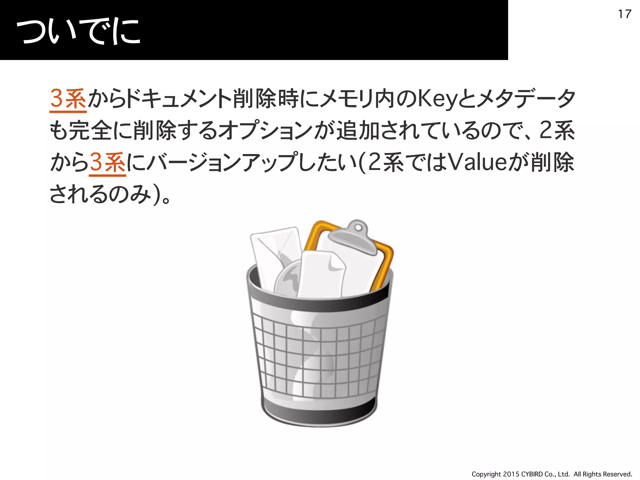 Copyright 2015 CYBIRD Co., Ltd. All Rights Reserved.
ついでに
3系からドキュメント削除時にメモリ内のKeyとメタデータ
も完全に削除するオプションが追加されているので、2系
から3系にバージョンアップしたい(2系ではValueが削除
されるのみ)。
17
 