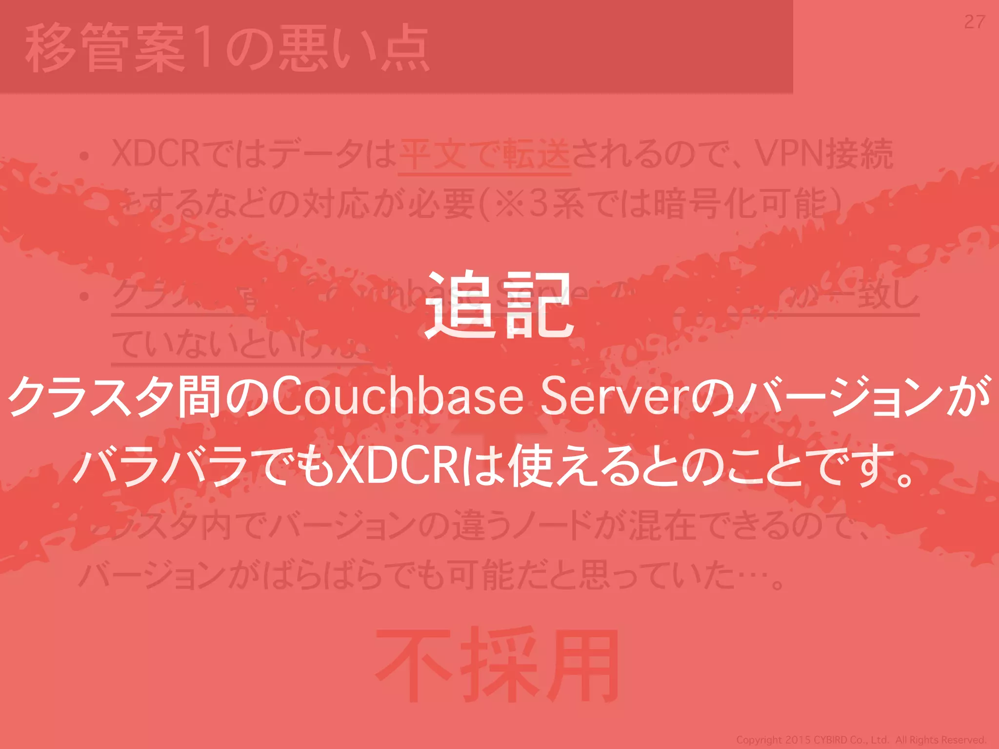 Copyright 2015 CYBIRD Co., Ltd. All Rights Reserved.
移管案1の悪い点
• XDCRではデータは平文で転送されるので、VPN接続
をするなどの対応が必要(※3系では暗号化可能)
• クラスタ間でCouchbase Serverのバージョンが一致し
ていないといけない
クラスタ内でバージョンの違うノードが混在できるので、 
バージョンがばらばらでも可能だと思っていた…。
27
不採用
追記
クラスタ間のCouchbase Serverのバージョンが
バラバラでもXDCRは使えるとのことです。
 