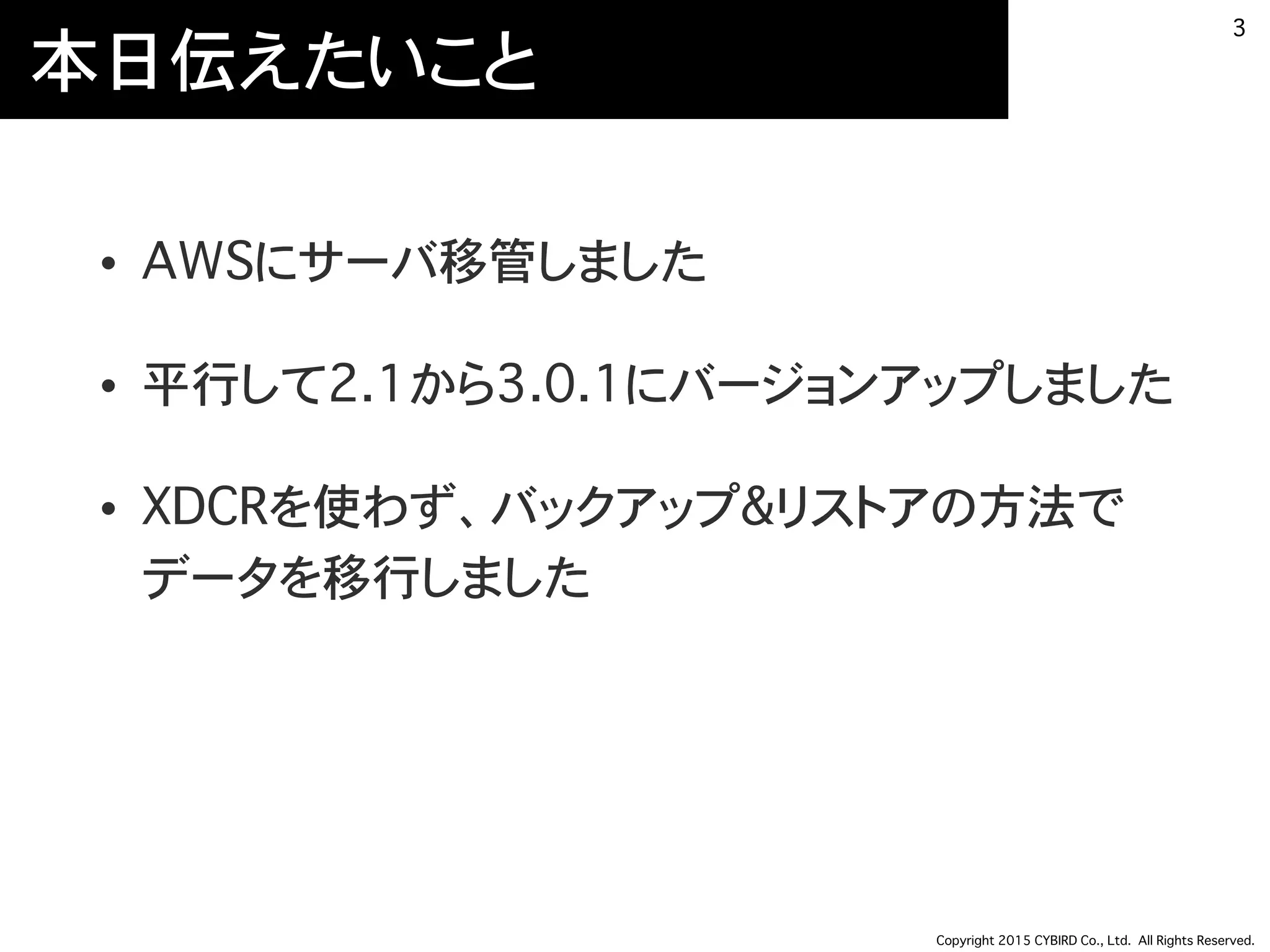 Copyright 2015 CYBIRD Co., Ltd. All Rights Reserved.
本日伝えたいこと
• AWSにサーバ移管しました
• 平行して2.1から3.0.1にバージョンアップしました
• XDCRを使わず、バックアップ&リストアの方法で
データを移行しました
3
 