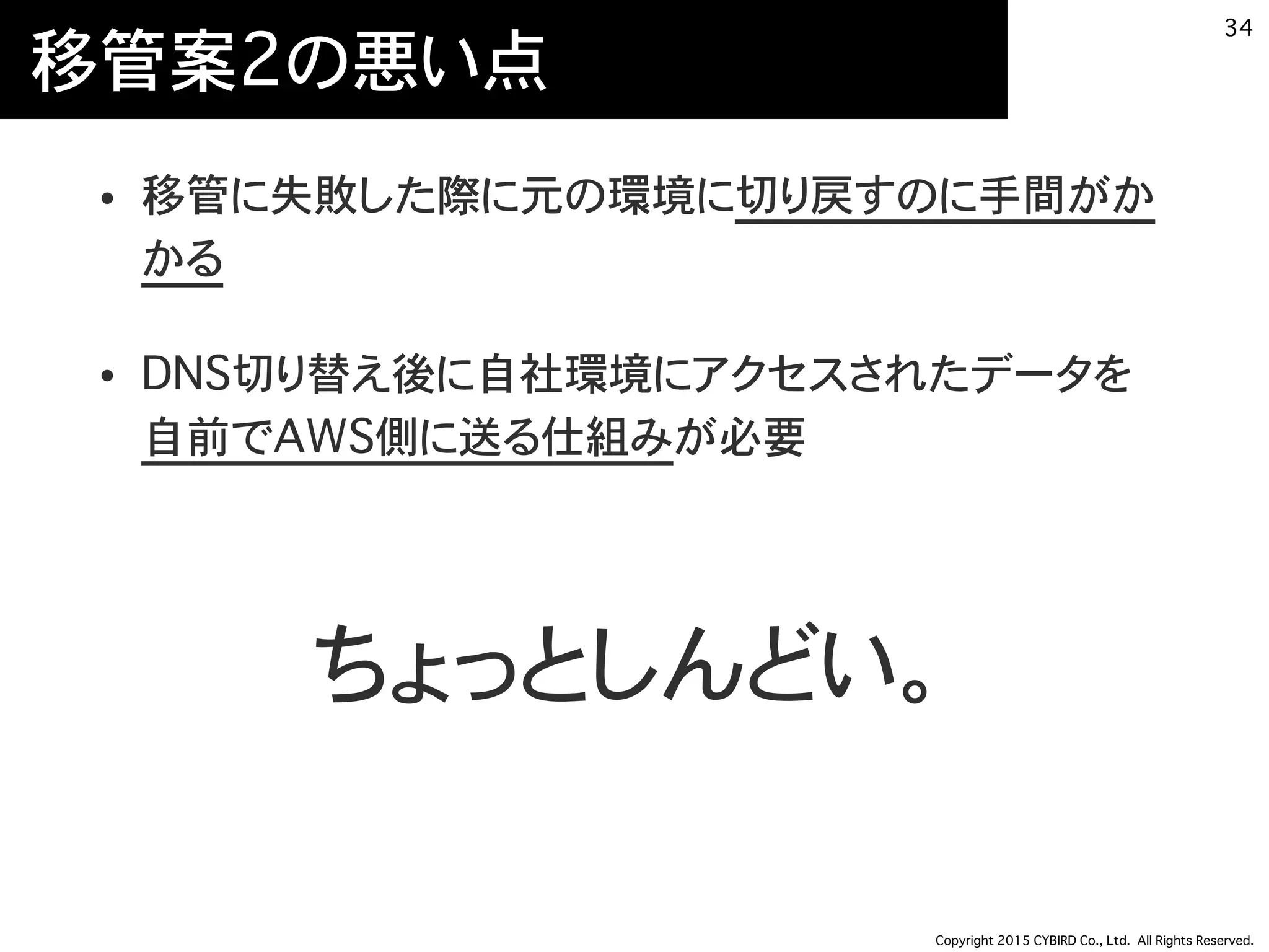 Copyright 2015 CYBIRD Co., Ltd. All Rights Reserved.
移管案2の悪い点
• 移管に失敗した際に元の環境に切り戻すのに手間がか
かる
• DNS切り替え後に自社環境にアクセスされたデータを
自前でAWS側に送る仕組みが必要
34
ちょっとしんどい。
 