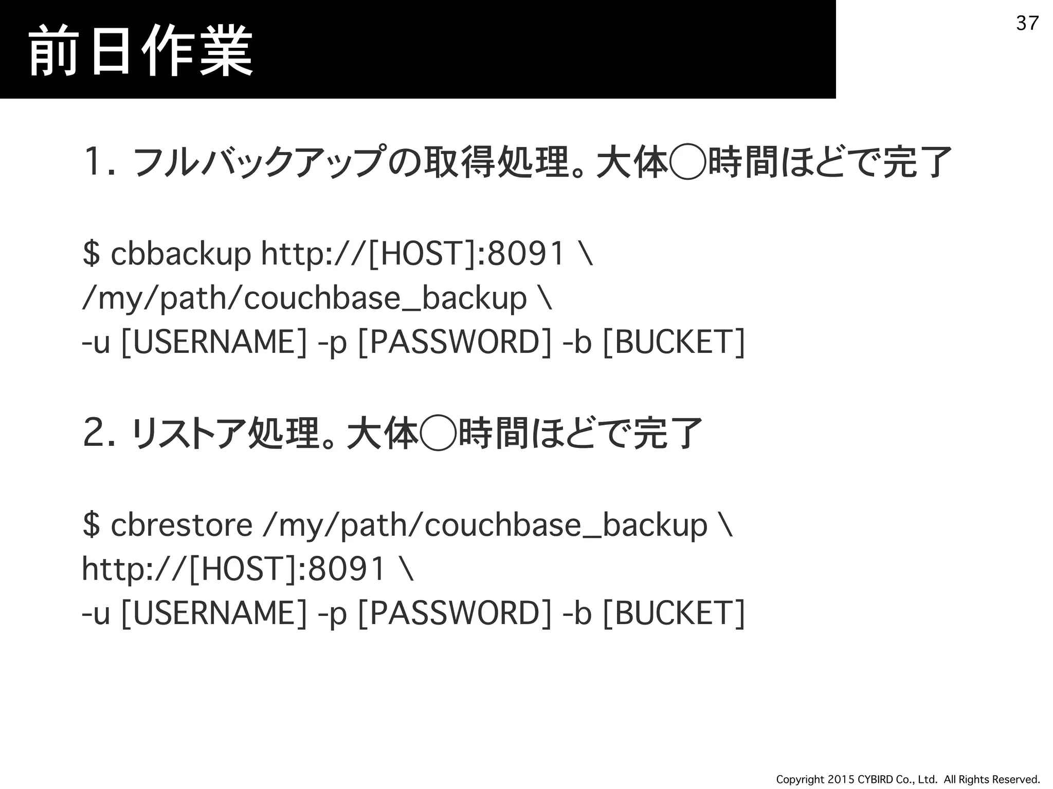 Copyright 2015 CYBIRD Co., Ltd. All Rights Reserved.
前日作業
1. フルバックアップの取得処理
$ cbbackup http://[HOST]:8091  
/my/path/couchbase_backup  
-u [USERNAME] -p [PASSWORD] -b [BUCKET]
2. リストア処理。大体3~4時間ほどで完了
$ cbrestore /my/path/couchbase_backup  
http://[HOST]:8091  
-u [USERNAME] -p [PASSWORD] -b [BUCKET]
37
 