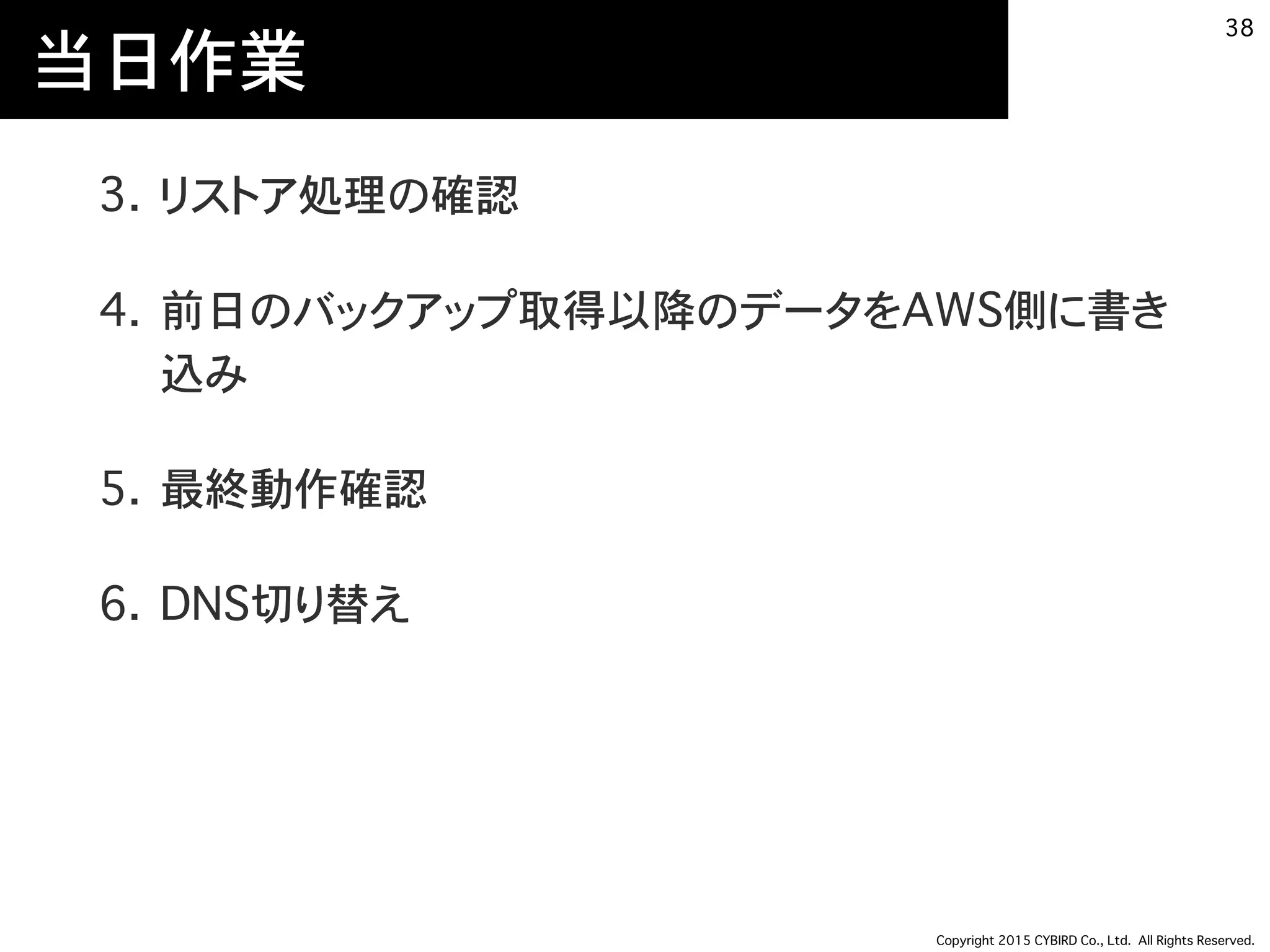 Copyright 2015 CYBIRD Co., Ltd. All Rights Reserved.
当日作業
3. リストア処理の確認
4. 前日のバックアップ取得以降のデータをAWS側に書き
込み
5. 最終動作確認
6. DNS切り替え
38
 