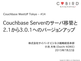 Copyright 2015 CYBIRD Co., Ltd. All Rights Reserved.
Couchbase Serverのサーバ移管と
2.1から3.0.1へのバージョンアップ
株式会社サイバード ビジネス戦略統括本部
小池 大地 (Daichi KOIKE)
2015年7月22日
1
Couchbase MeetUP Tokyo - #14
 
