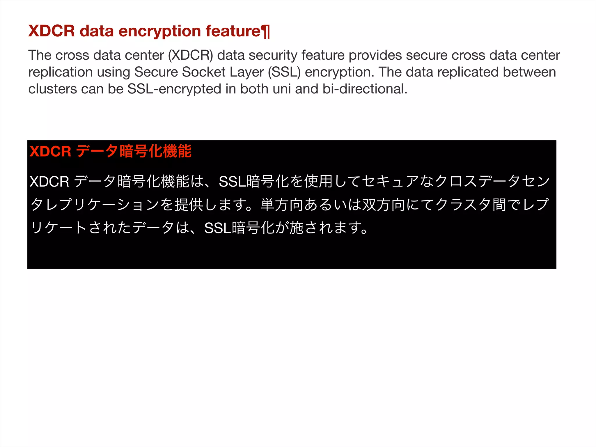 XDCR data encryption feature¶
The cross data center (XDCR) data security feature provides secure cross data center
replication using Secure Socket Layer (SSL) encryption. The data replicated between
clusters can be SSL-encrypted in both uni and bi-directional.


XDCR データ暗号化機能
XDCR データ暗号化機能は、SSL暗号化を使用してセキュアなクロスデータセン
タレプリケーションを提供します。単方向あるいは双方向にてクラスタ間でレプ
リケートされたデータは、SSL暗号化が施されます。


 