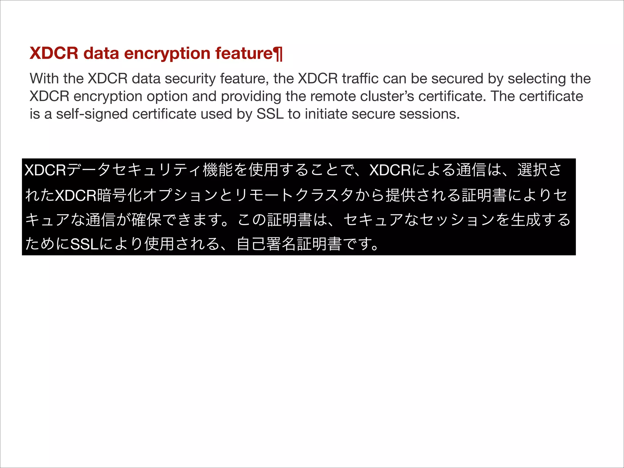 XDCR data encryption feature¶
With the XDCR data security feature, the XDCR traﬃc can be secured by selecting the
XDCR encryption option and providing the remote cluster’s certiﬁcate. The certiﬁcate
is a self-signed certiﬁcate used by SSL to initiate secure sessions.

XDCRデータセキュリティ機能を使用することで、XDCRによる通信は、選択さ
れたXDCR暗号化オプションとリモートクラスタから提供される証明書によりセ
キュアな通信が確保できます。この証明書は、セキュアなセッションを生成する
ためにSSLにより使用される、自己署名証明書です。

 