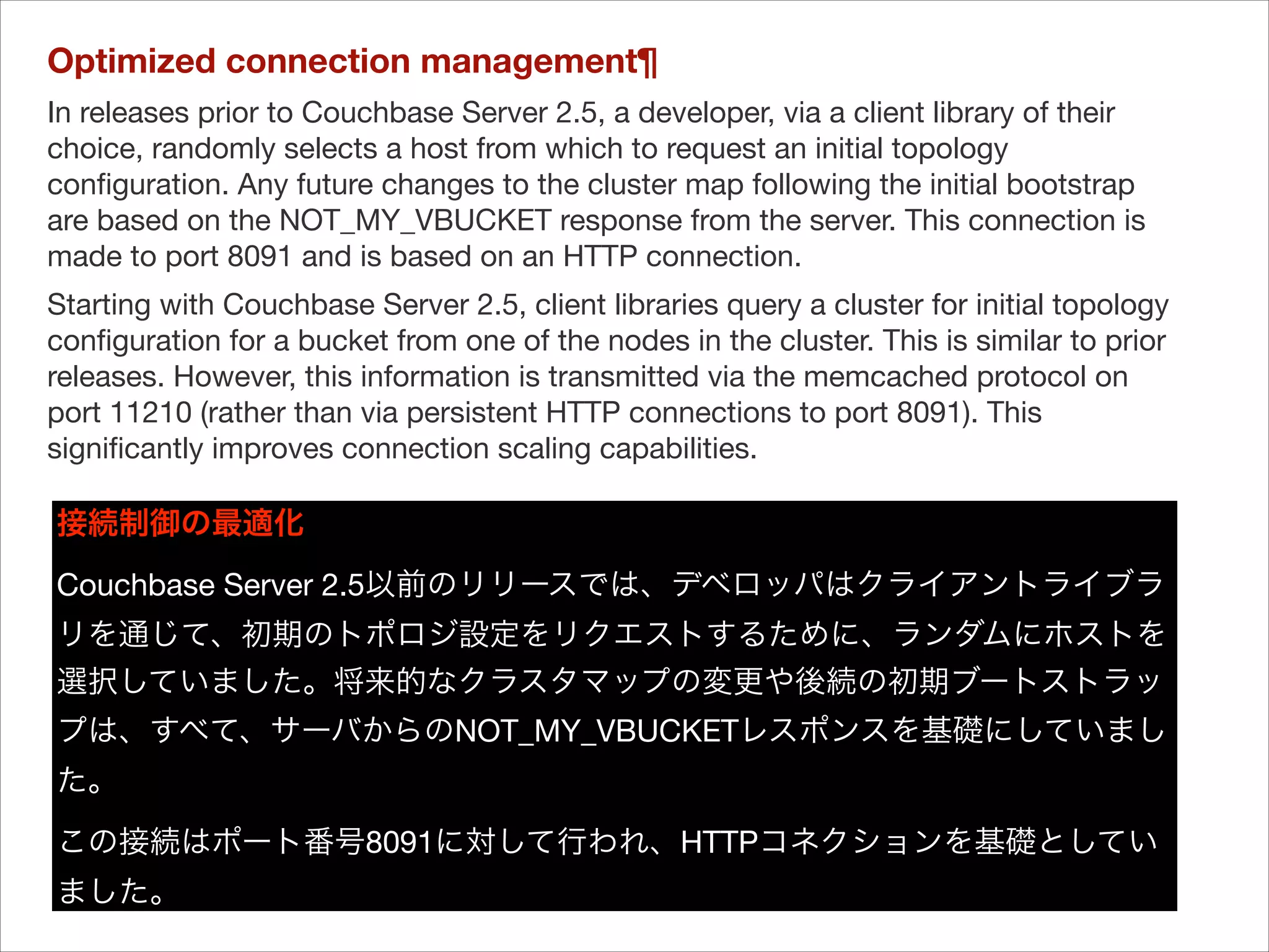 Optimized connection management¶
In releases prior to Couchbase Server 2.5, a developer, via a client library of their
choice, randomly selects a host from which to request an initial topology
conﬁguration. Any future changes to the cluster map following the initial bootstrap
are based on the NOT_MY_VBUCKET response from the server. This connection is
made to port 8091 and is based on an HTTP connection.

Starting with Couchbase Server 2.5, client libraries query a cluster for initial topology
conﬁguration for a bucket from one of the nodes in the cluster. This is similar to prior
releases. However, this information is transmitted via the memcached protocol on
port 11210 (rather than via persistent HTTP connections to port 8091). This
signiﬁcantly improves connection scaling capabilities.


接続制御の最適化
Couchbase Server 2.5以前のリリースでは、デベロッパはクライアントライブラ
リを通じて、初期のトポロジ設定をリクエストするために、ランダムにホストを
選択していました。将来的なクラスタマップの変更や後続の初期ブートストラッ
プは、すべて、サーバからのNOT_MY_VBUCKETレスポンスを基礎にしていまし
た。

この接続はポート番号8091に対して行われ、HTTPコネクションを基礎としてい
ました。

 