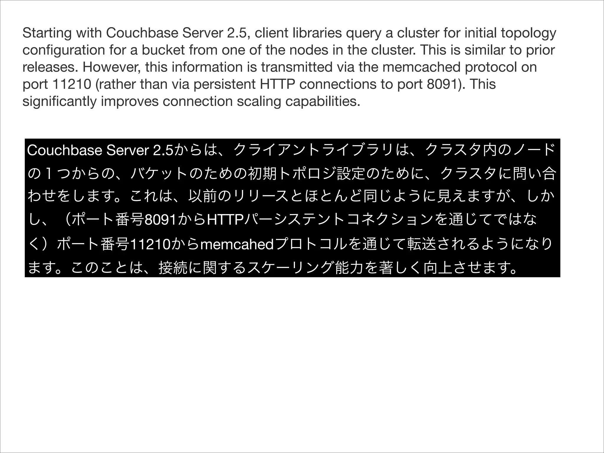 Starting with Couchbase Server 2.5, client libraries query a cluster for initial topology
conﬁguration for a bucket from one of the nodes in the cluster. This is similar to prior
releases. However, this information is transmitted via the memcached protocol on
port 11210 (rather than via persistent HTTP connections to port 8091). This
signiﬁcantly improves connection scaling capabilities.


Couchbase Server 2.5からは、クライアントライブラリは、クラスタ内のノード
の１つからの、バケットのための初期トポロジ設定のために、クラスタに問い合
わせをします。これは、以前のリリースとほとんど同じように見えますが、しか
し、（ポート番号8091からHTTPパーシステントコネクションを通じてではな
く）ポート番号11210からmemcahedプロトコルを通じて転送されるようになり
ます。このことは、接続に関するスケーリング能力を著しく向上させます。

 
