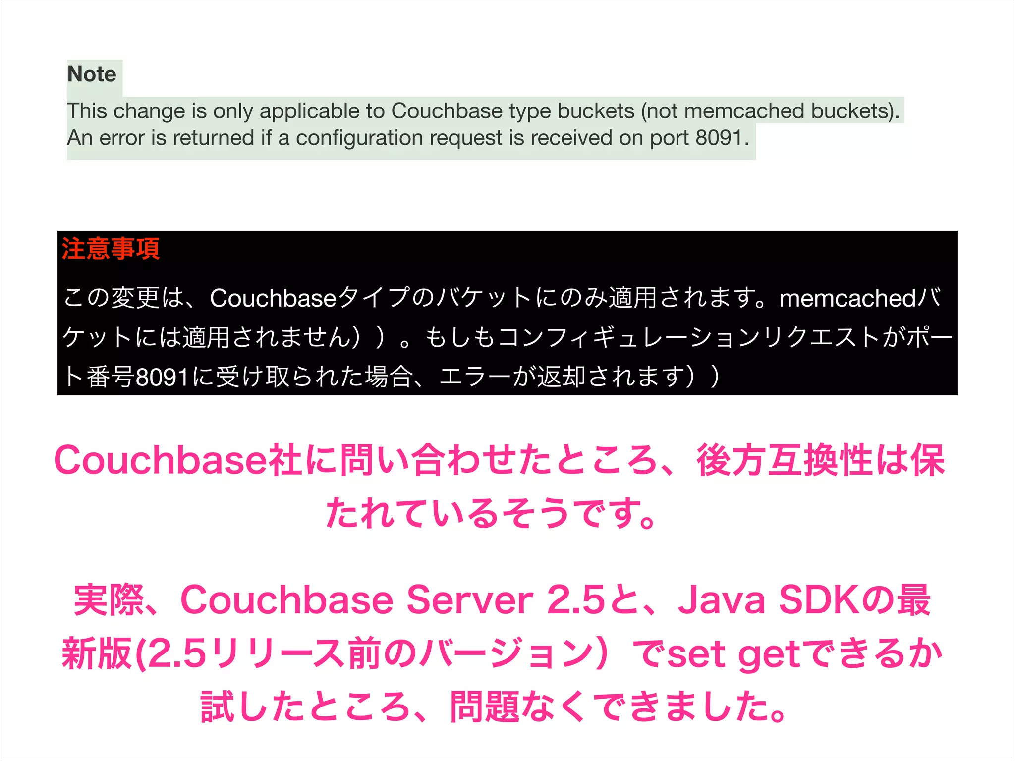 Note
This change is only applicable to Couchbase type buckets (not memcached buckets).
An error is returned if a conﬁguration request is received on port 8091.


!
注意事項
この変更は、Couchbaseタイプのバケットにのみ適用されます。memcachedバ
ケットには適用されません））。もしもコンフィギュレーションリクエストがポー
ト番号8091に受け取られた場合、エラーが返却されます））

Couchbase社に問い合わせたところ、後方互換性は保
たれているそうです。
実際、Couchbase Server 2.5と、Java SDKの最
新版(2.5リリース前のバージョン）でset getできるか
試したところ、問題なくできました。

 