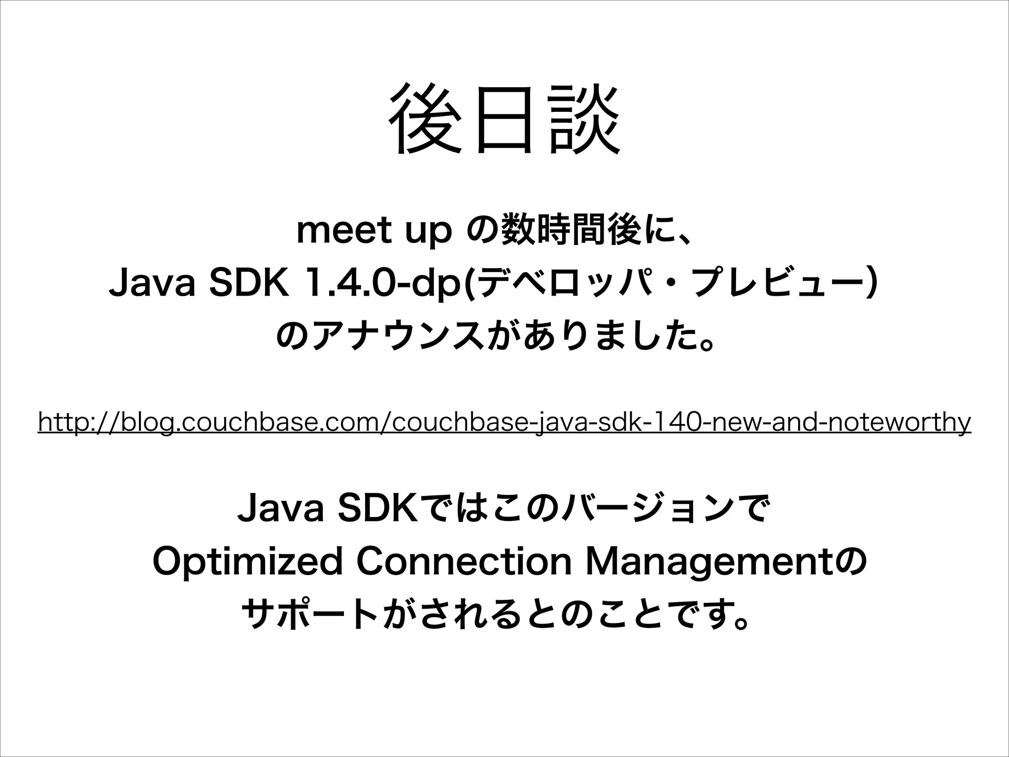 後日談
meet up の数時間後に、
Java SDK 1.4.0-dp(デベロッパ・プレビュー）
のアナウンスがありました。
http://blog.couchbase.com/couchbase-java-sdk-140-new-and-noteworthy

Java SDKではこのバージョンで
Optimized Connection Managementの
サポートがされるとのことです。

 